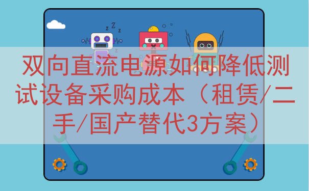 双向直流电源如何降低测试设备采购成本（租赁/二手/国产替代3方案）