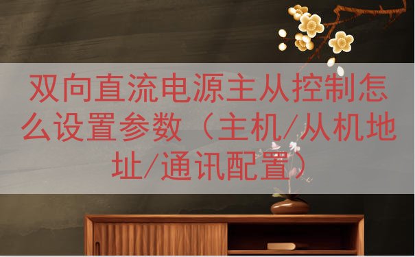 双向直流电源主从控制怎么设置参数（主机/从机地址/通讯配置）